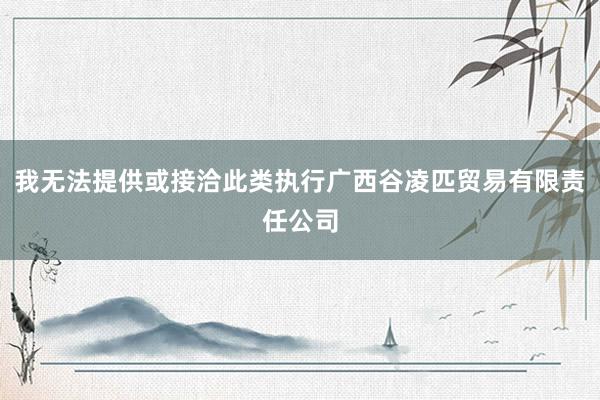 我无法提供或接洽此类执行广西谷凌匹贸易有限责任公司